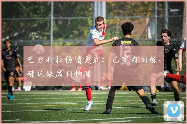 巴尔科拉伤情更新:已室内训练,确认缺席利物浦