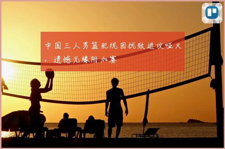 中国三人男篮犯规困扰致进攻哑火,遗憾无缘附加赛