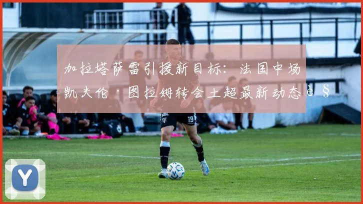加拉塔萨雷引援新目标:法国中场凯夫伦·图拉姆转会土超最新动态解析