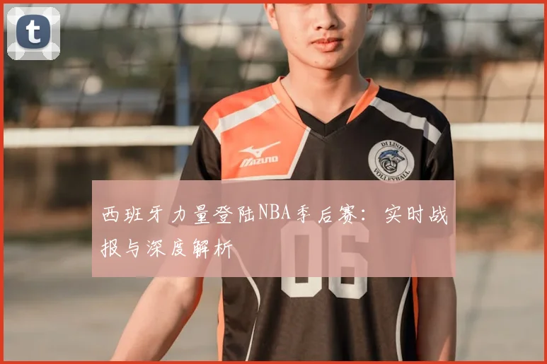 西班牙力量登陆NBA季后赛：实时战报与深度解析