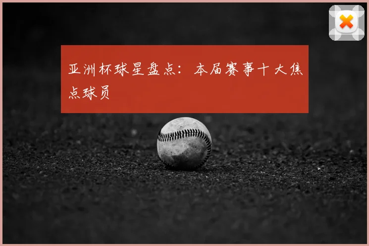 亚洲杯球星盘点：本届赛事十大焦点球员