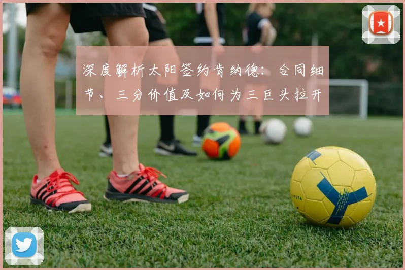 深度解析太阳签约肯纳德:合同细节、三分价值及如何为三巨头拉开空间