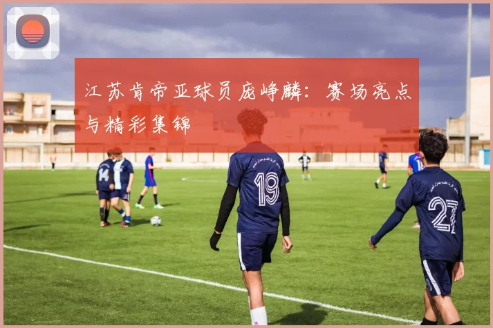 江苏肯帝亚球员庞峥麟：赛场亮点与精彩集锦