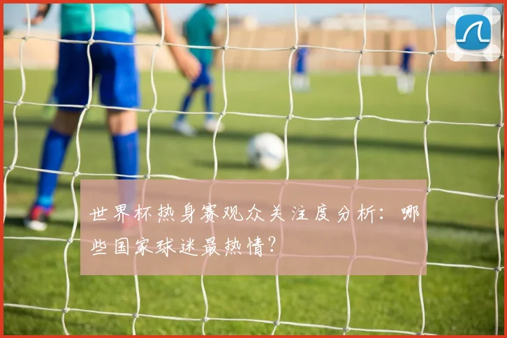 世界杯热身赛观众关注度分析：哪些国家球迷最热情？