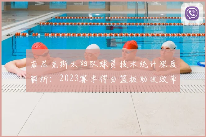菲尼克斯太阳队球员技术统计深度解析:2023赛季得分篮板助攻效率排名榜查询指南