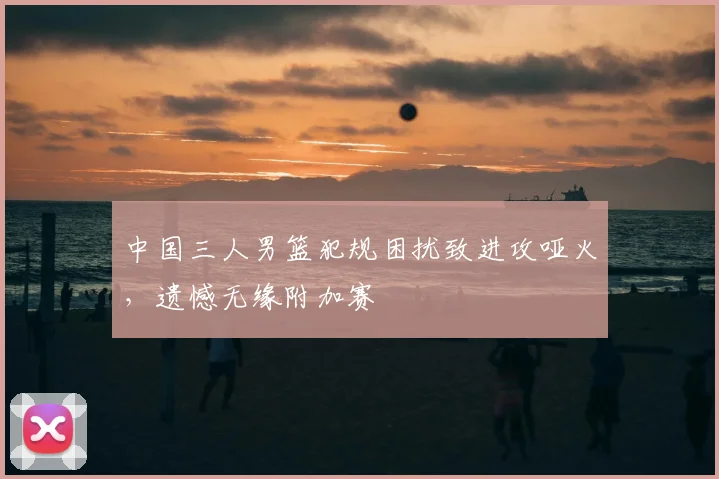 中国三人男篮犯规困扰致进攻哑火，遗憾无缘附加赛