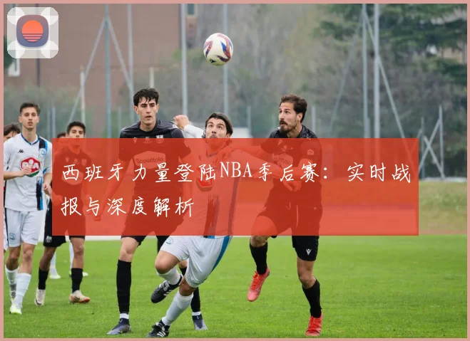西班牙力量登陆NBA季后赛:实时战报与深度解析