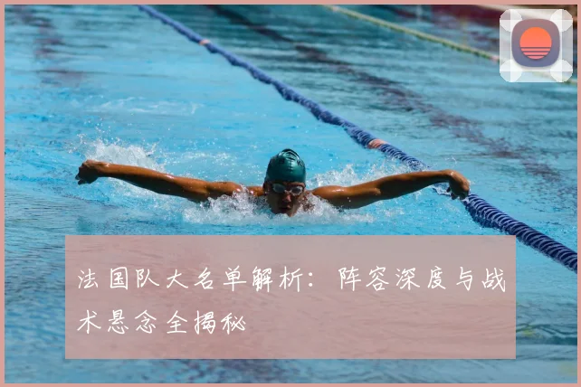 法国队大名单解析:阵容深度与战术悬念全揭秘