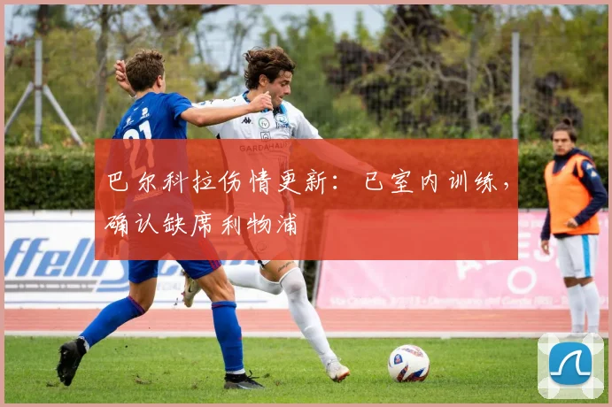 巴尔科拉伤情更新：已室内训练，确认缺席利物浦