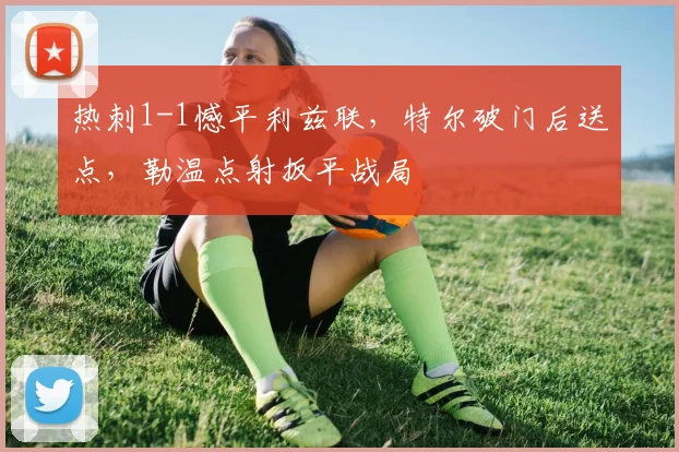 热刺1-1憾平利兹联,特尔破门后送点,勒温点射扳平战局